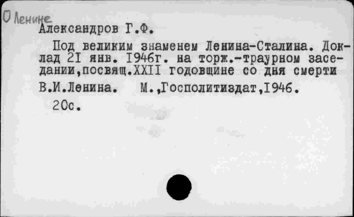 ﻿О Лен ине
Александров ГЛ.
Под великим знаменем Ленина-Сталина. Доклад 21 янв. 1946г. на торж.-тра^рном заседании,посвящ.XXII годовщине со дня смерти В.И.Ленина. М.,Госполитиздат,194б.
20с.